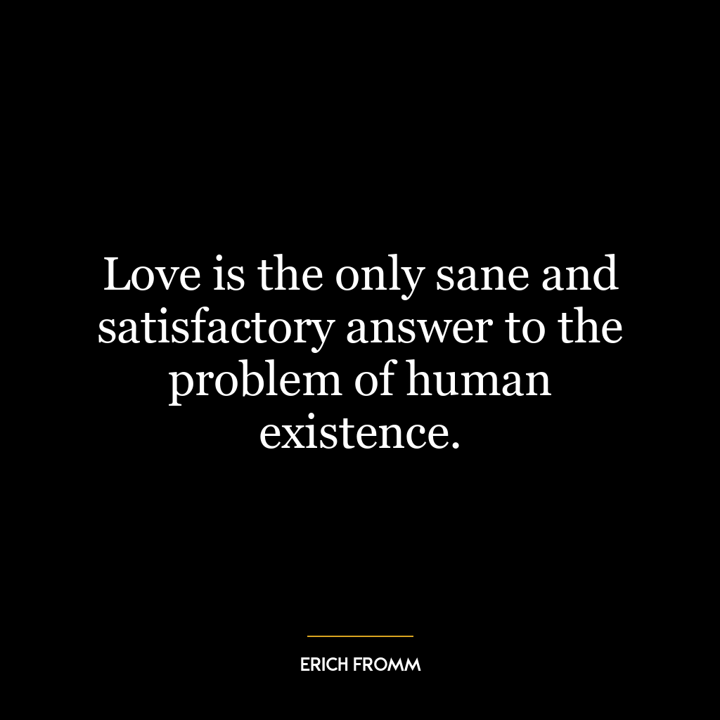 Love is the only sane and satisfactory answer to the problem of human existence.