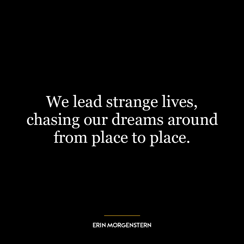 We lead strange lives, chasing our dreams around from place to place.