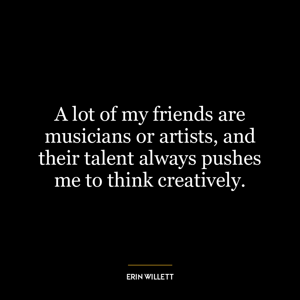 A lot of my friends are musicians or artists, and their talent always pushes me to think creatively.