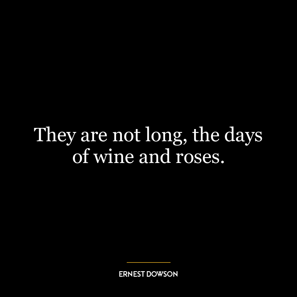 They are not long, the days of wine and roses.