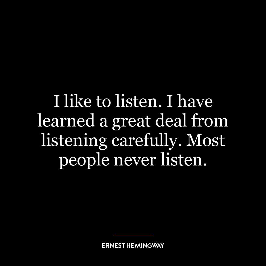 I like to listen. I have learned a great deal from listening carefully. Most people never listen.