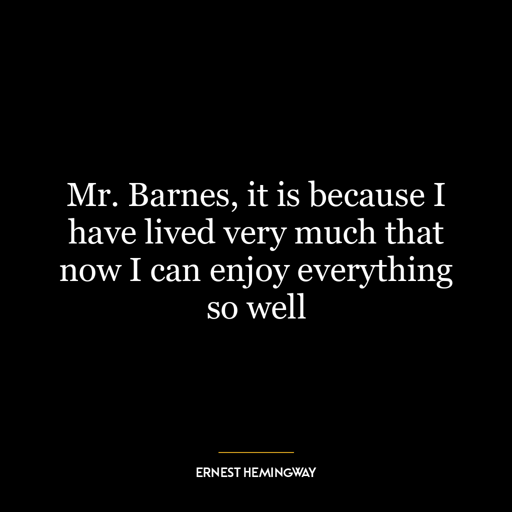 Mr. Barnes, it is because I have lived very much that now I can enjoy everything so well