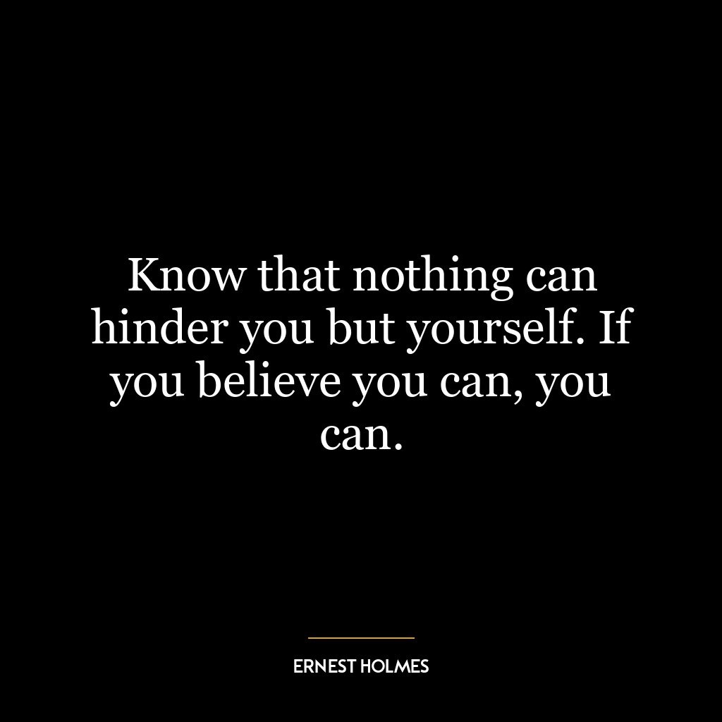 Know that nothing can hinder you but yourself. If you believe you can, you can.