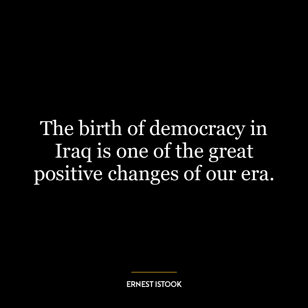 The birth of democracy in Iraq is one of the great positive changes of our era.