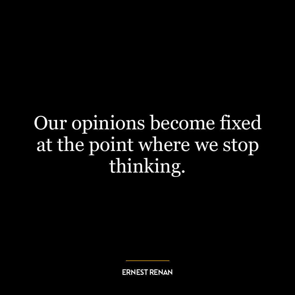 Our opinions become fixed at the point where we stop thinking.