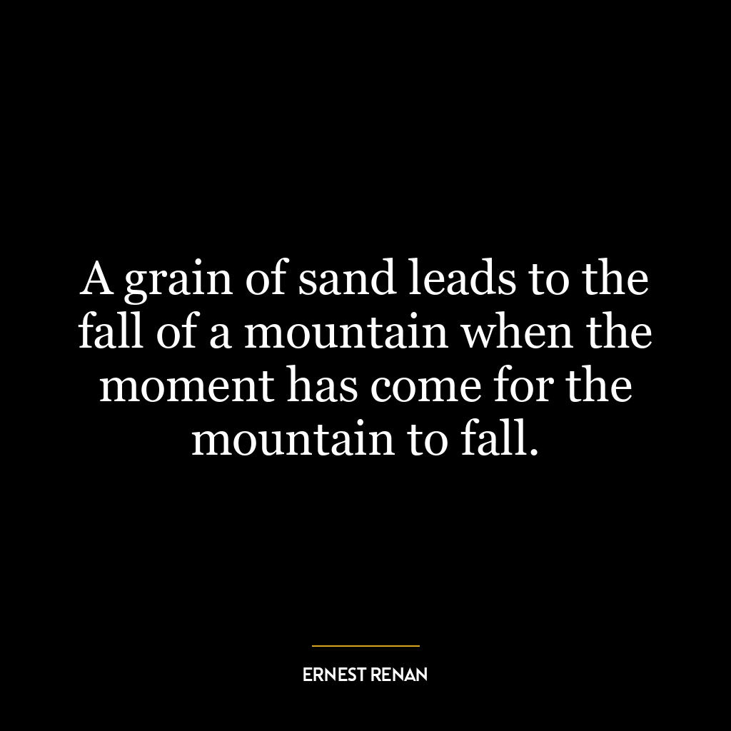 A grain of sand leads to the fall of a mountain when the moment has come for the mountain to fall.