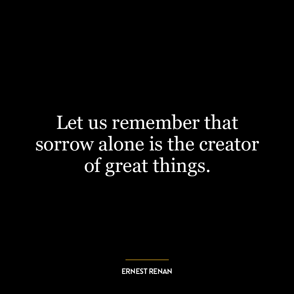 Let us remember that sorrow alone is the creator of great things.