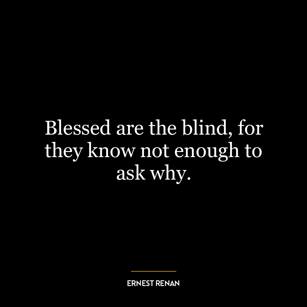 Blessed are the blind, for they know not enough to ask why.