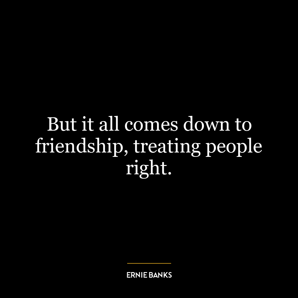 But it all comes down to friendship, treating people right.