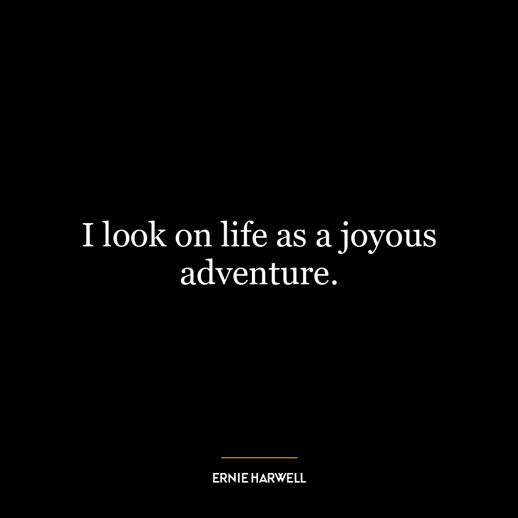 I look on life as a joyous adventure.