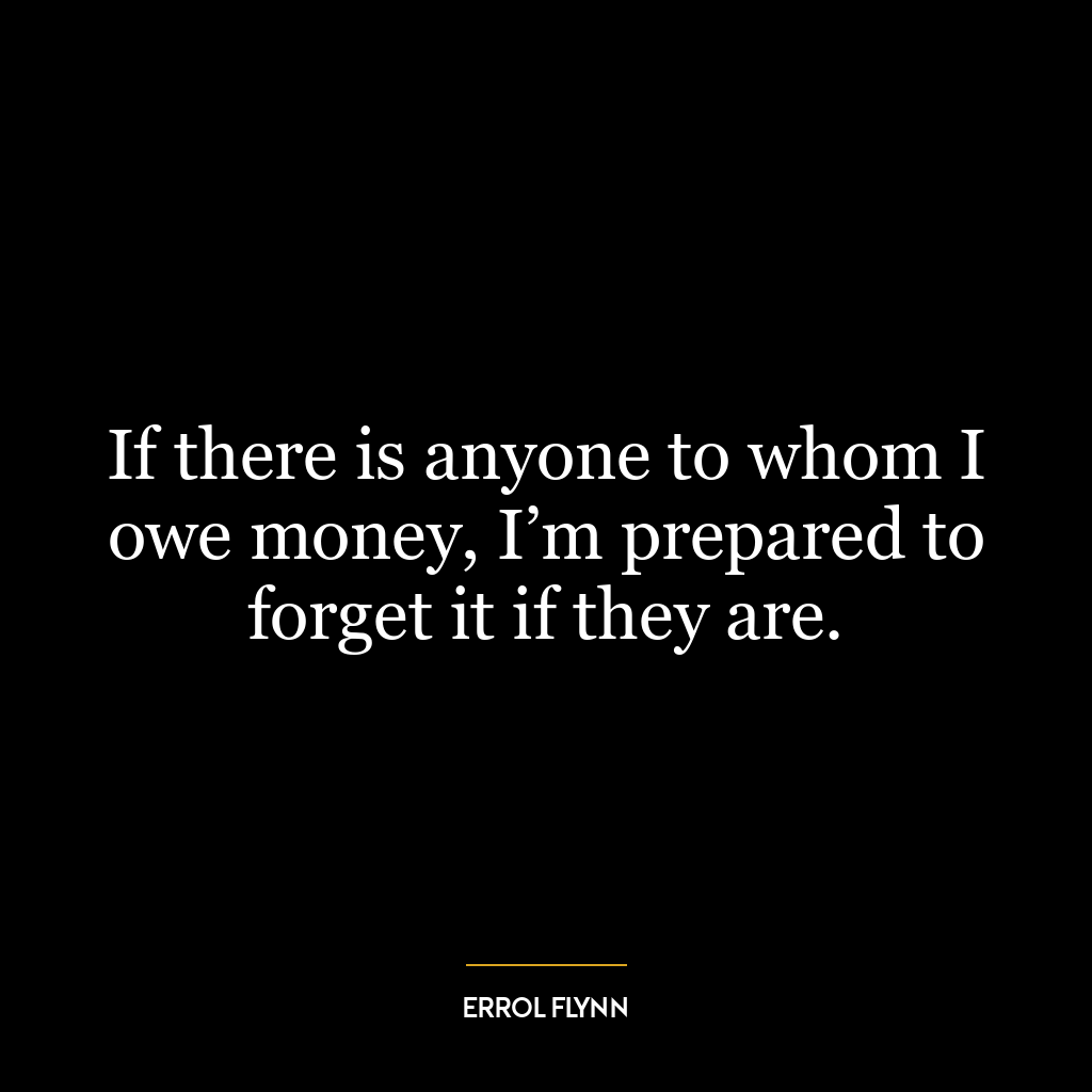 If there is anyone to whom I owe money, I’m prepared to forget it if they are.