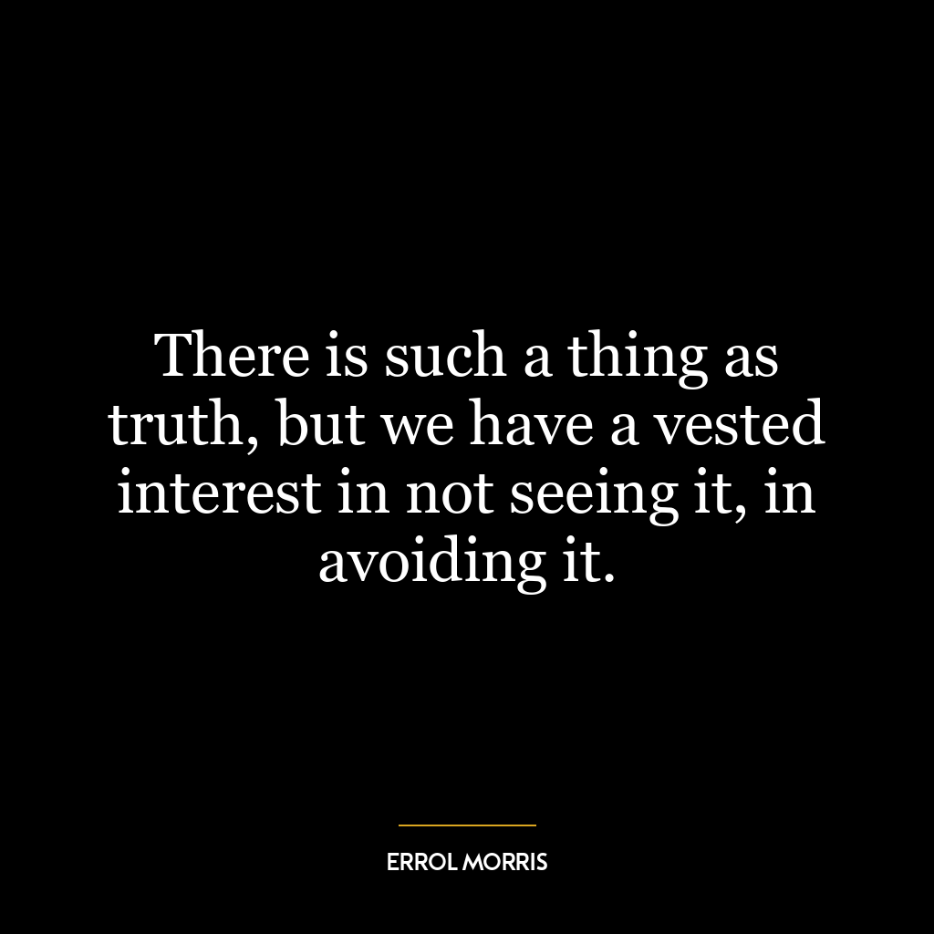 There is such a thing as truth, but we have a vested interest in not seeing it, in avoiding it.