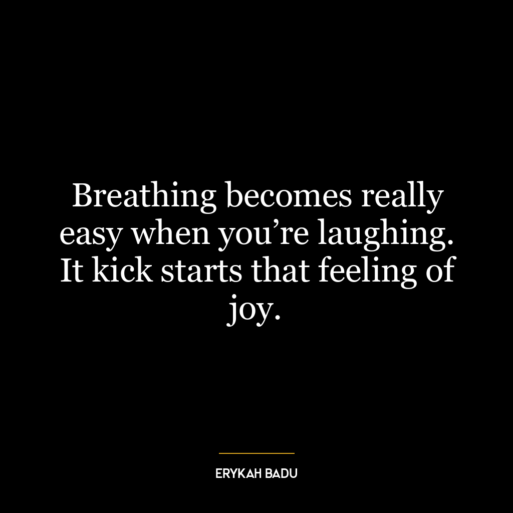 Breathing becomes really easy when you’re laughing. It kick starts that feeling of joy.