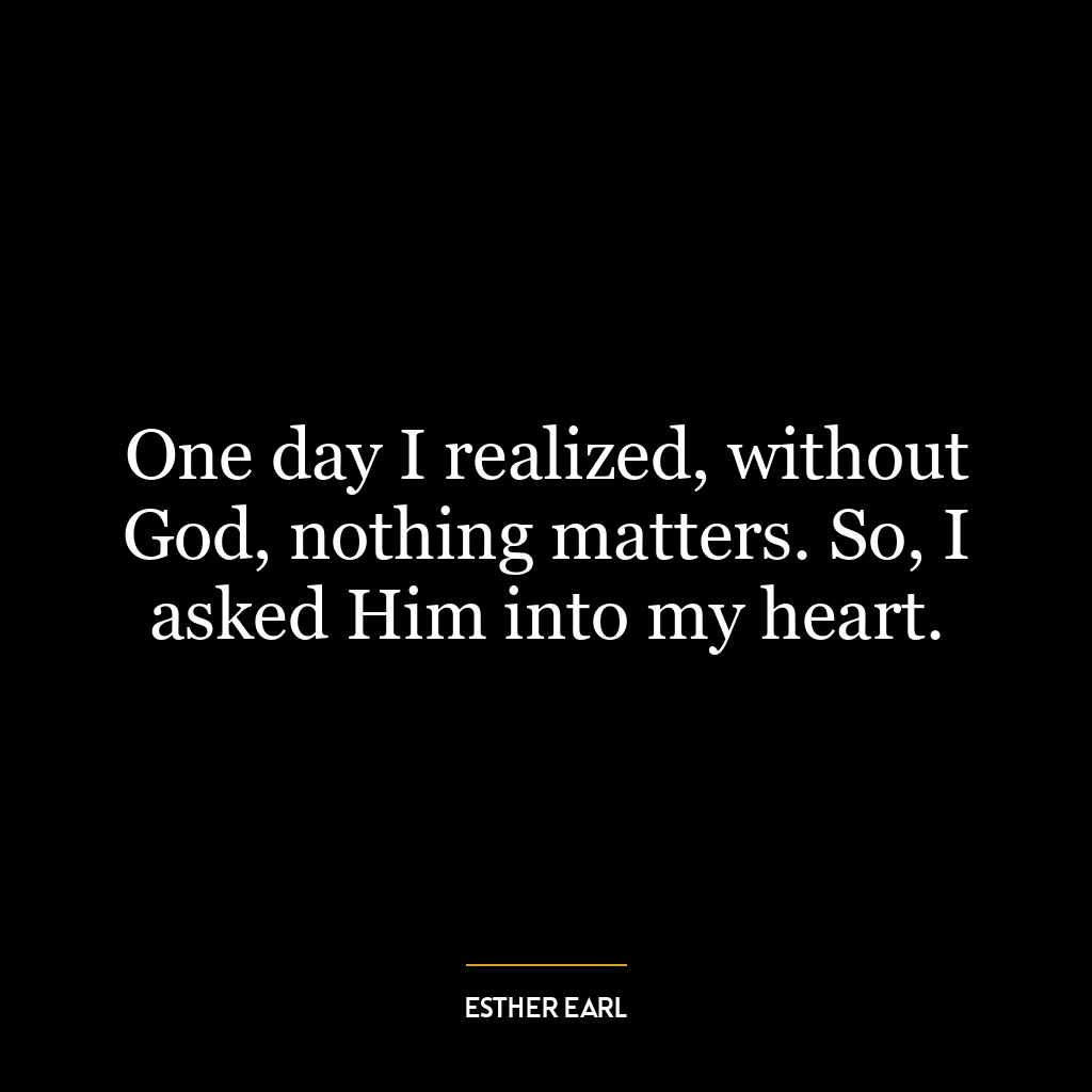 One day I realized, without God, nothing matters. So, I asked Him into my heart.