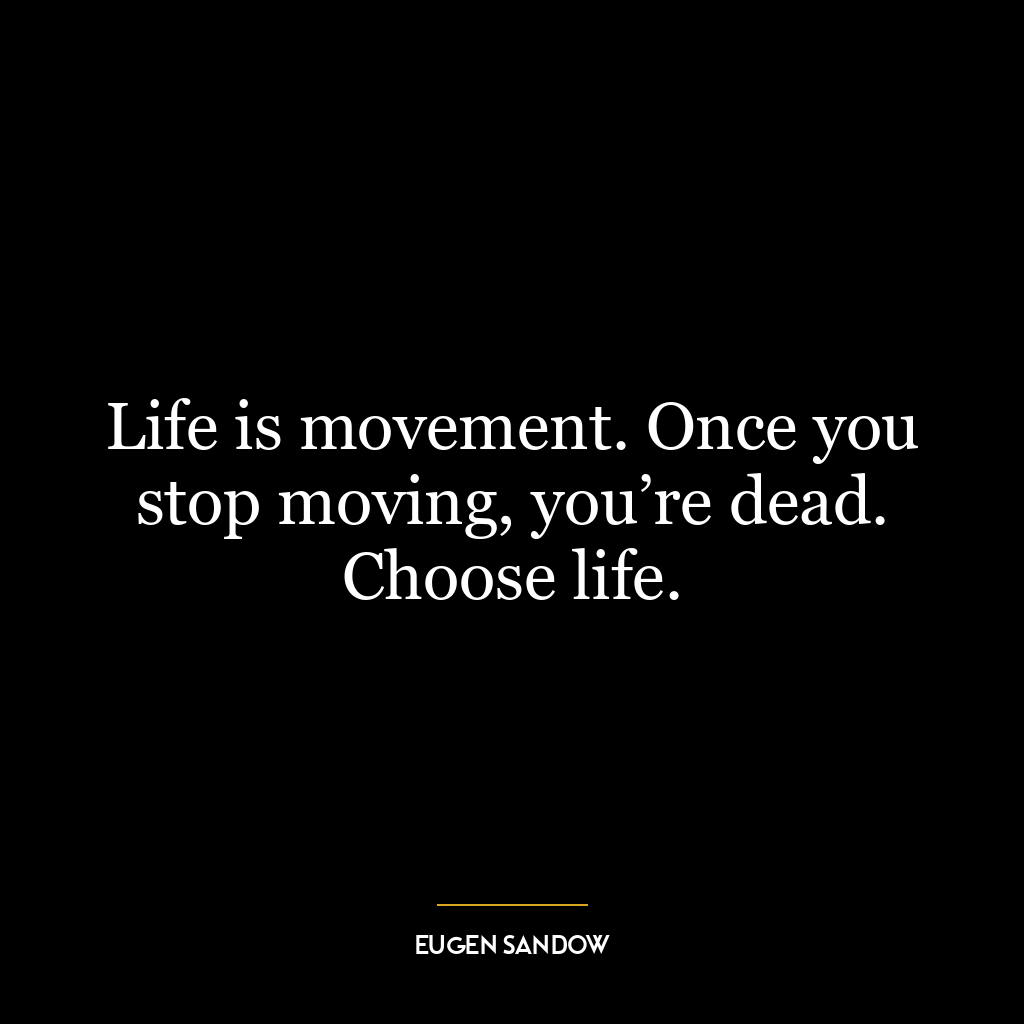 Life is movement. Once you stop moving, you’re dead. Choose life.