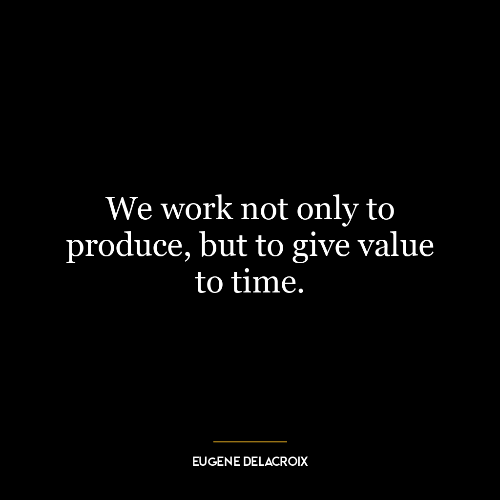 We work not only to produce, but to give value to time.