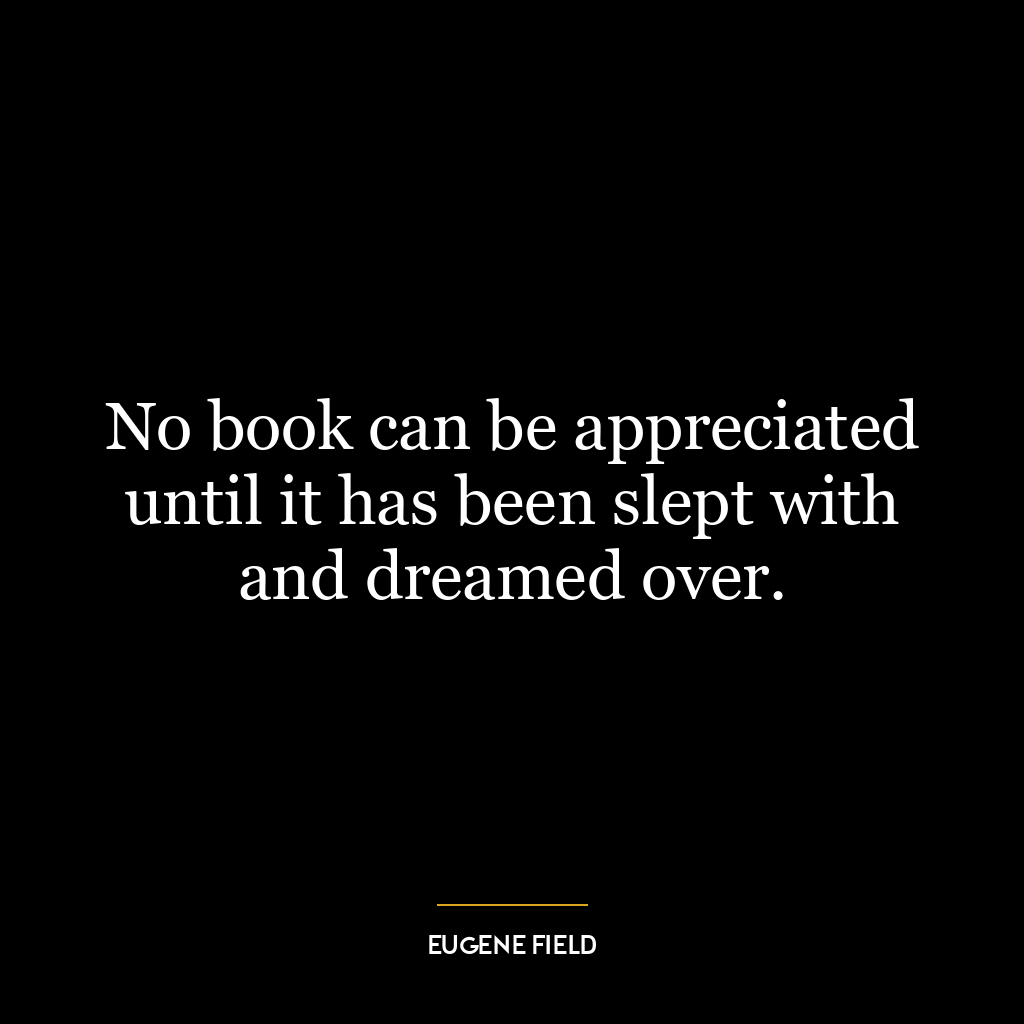 No book can be appreciated until it has been slept with and dreamed over.