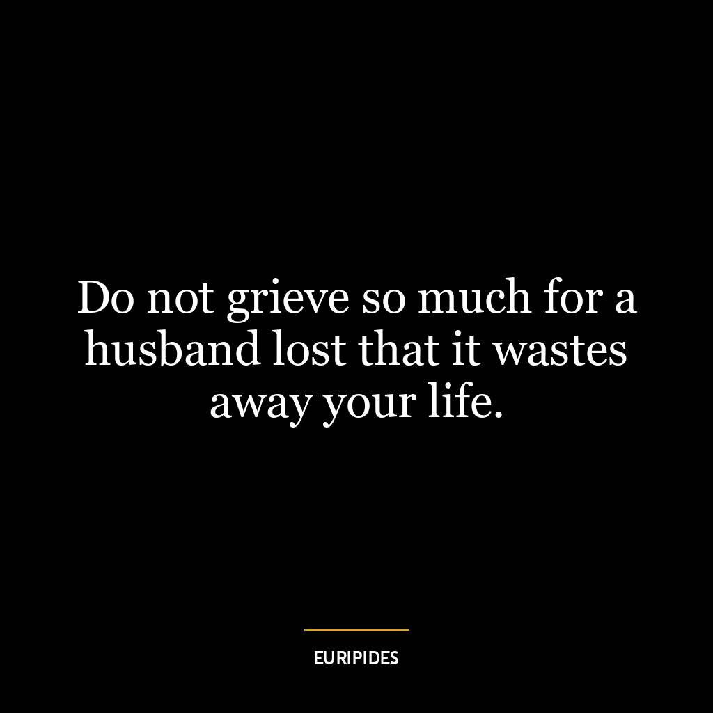 Do not grieve so much for a husband lost that it wastes away your life.