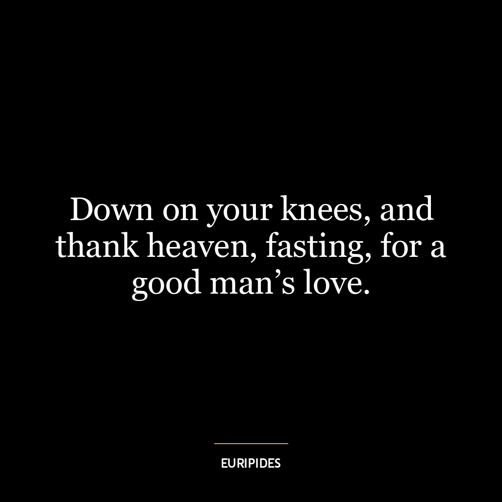 Down on your knees, and thank heaven, fasting, for a good man’s love.