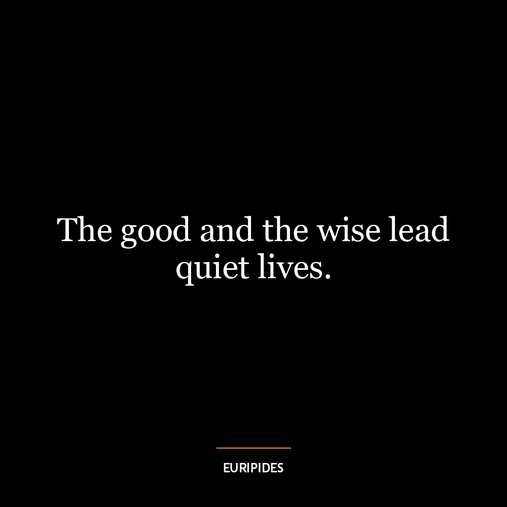 The good and the wise lead quiet lives.