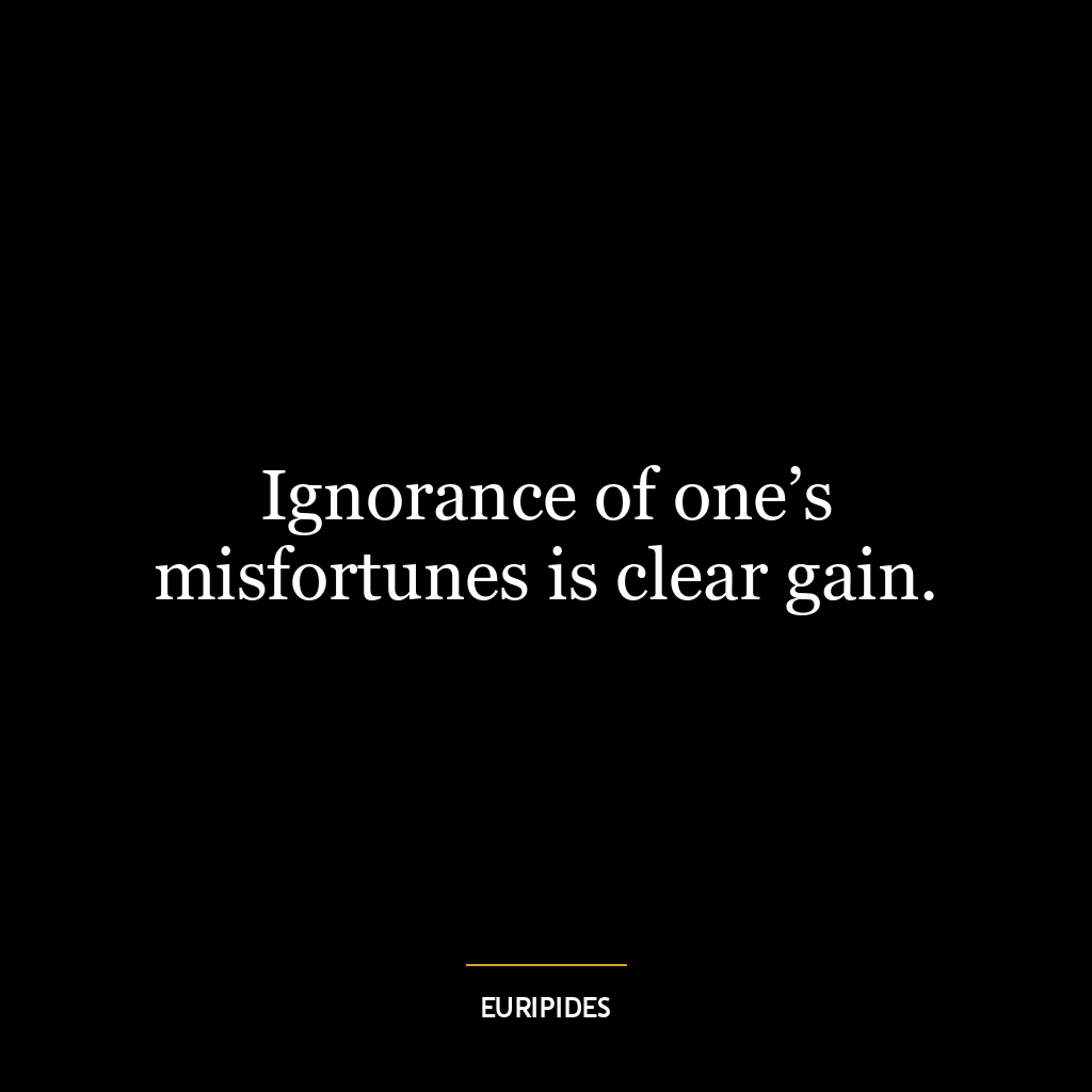 Ignorance of one’s misfortunes is clear gain.