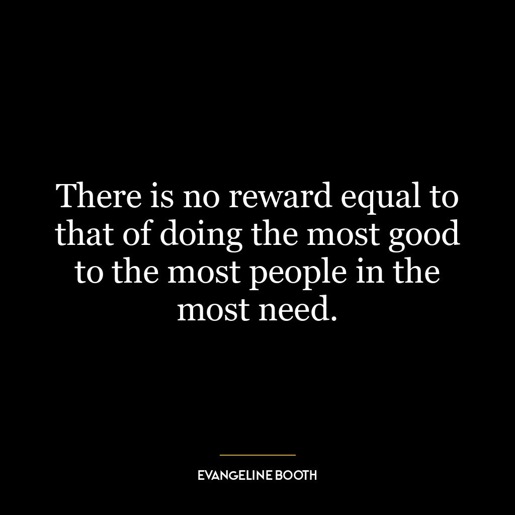 There is no reward equal to that of doing the most good to the most people in the most need.