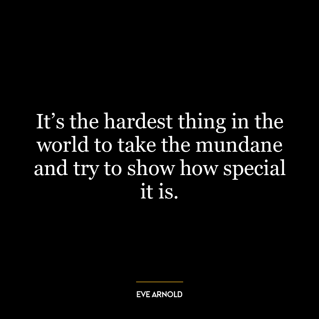 It’s the hardest thing in the world to take the mundane and try to show how special it is.