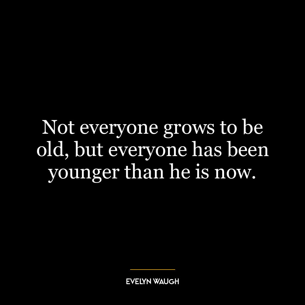 Not everyone grows to be old, but everyone has been younger than he is now.