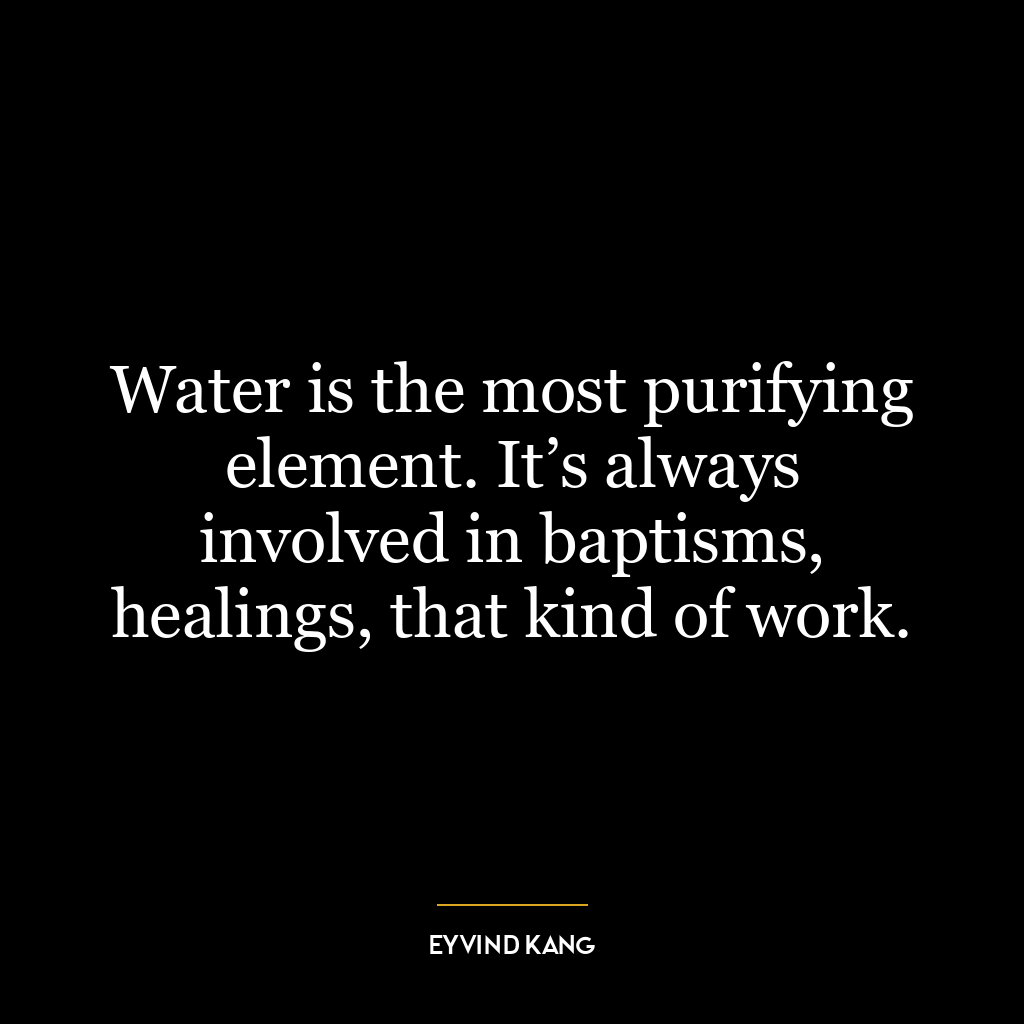 Water is the most purifying element. It’s always involved in baptisms, healings, that kind of work.