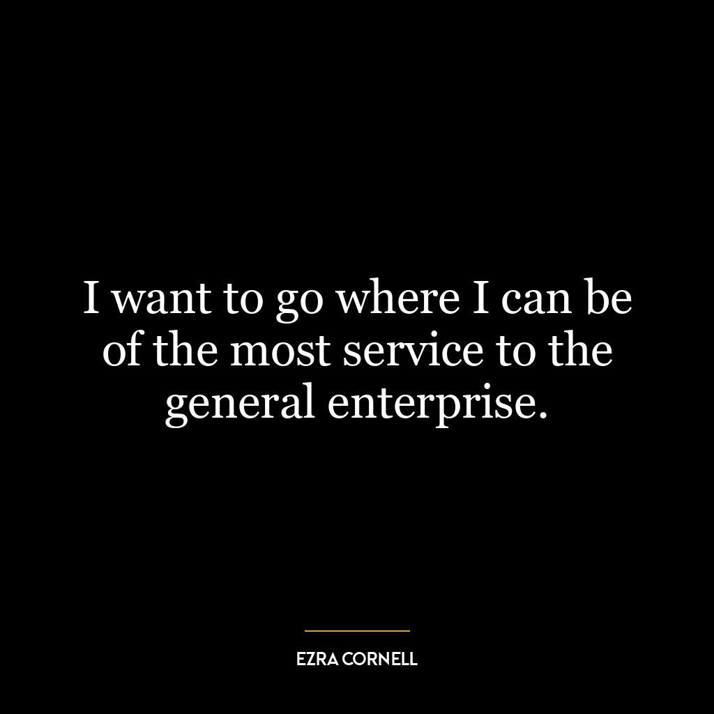 I want to go where I can be of the most service to the general enterprise.