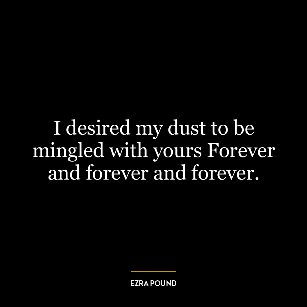 I desired my dust to be mingled with yours Forever and forever and forever.