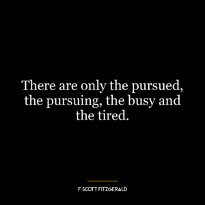 There are only the pursued, the pursuing, the busy and the tired.