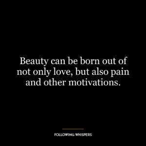 Beauty can be born out of not only love, but also pain and other motivations.