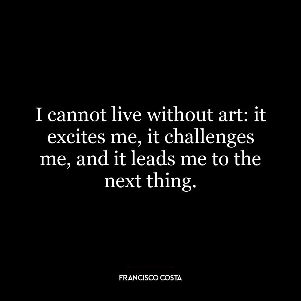 I cannot live without art: it excites me, it challenges me, and it leads me to the next thing.