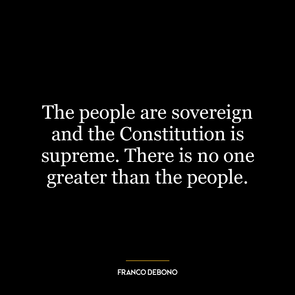 The people are sovereign and the Constitution is supreme. There is no one greater than the people.