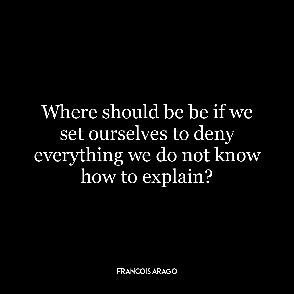 Where should be be if we set ourselves to deny everything we do not know how to explain?