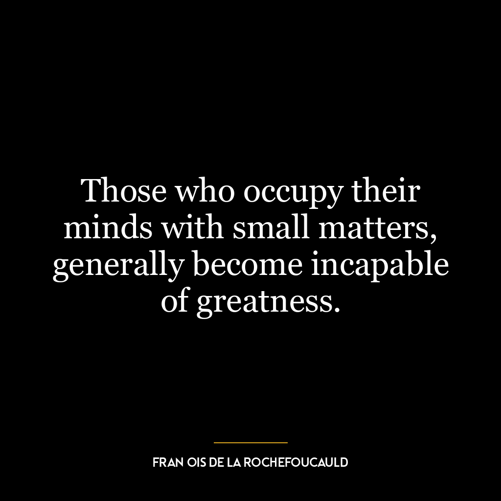 Those who occupy their minds with small matters, generally become incapable of greatness.