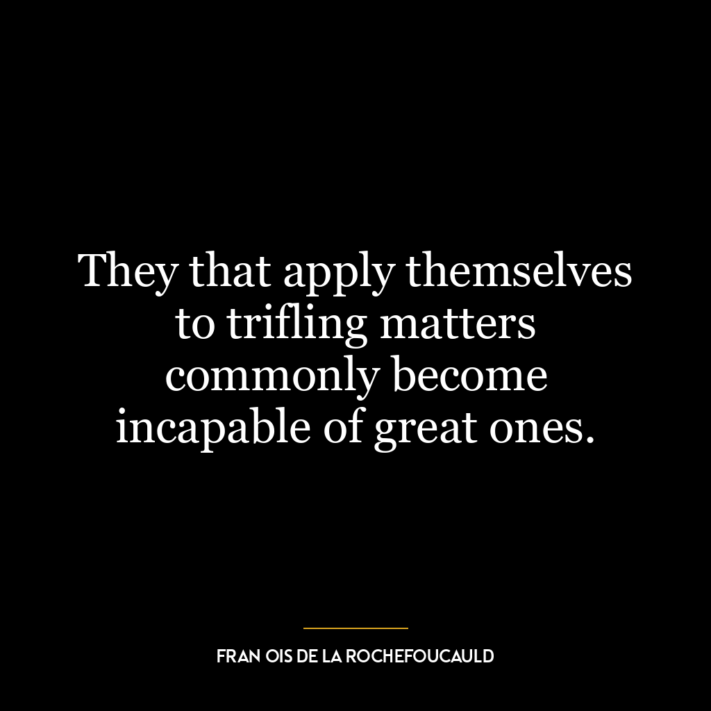 They that apply themselves to trifling matters commonly become incapable of great ones.