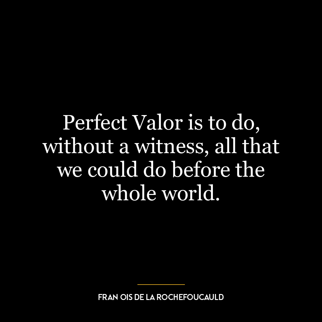 Perfect Valor is to do, without a witness, all that we could do before the whole world.