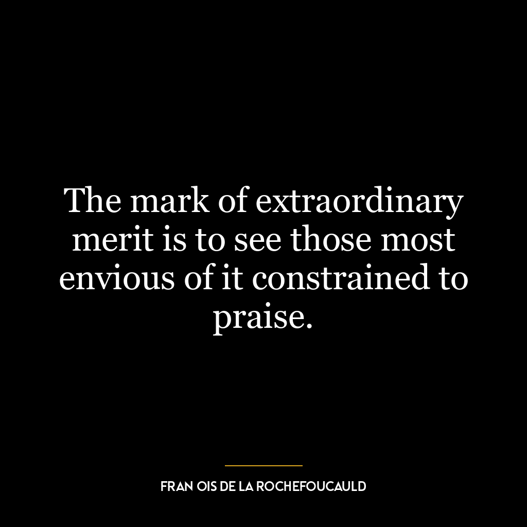 The mark of extraordinary merit is to see those most envious of it constrained to praise.