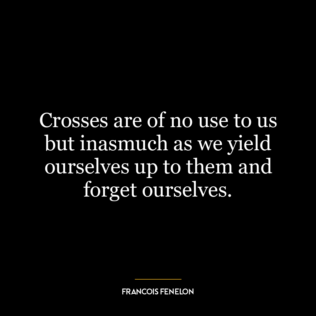 Crosses are of no use to us but inasmuch as we yield ourselves up to them and forget ourselves.