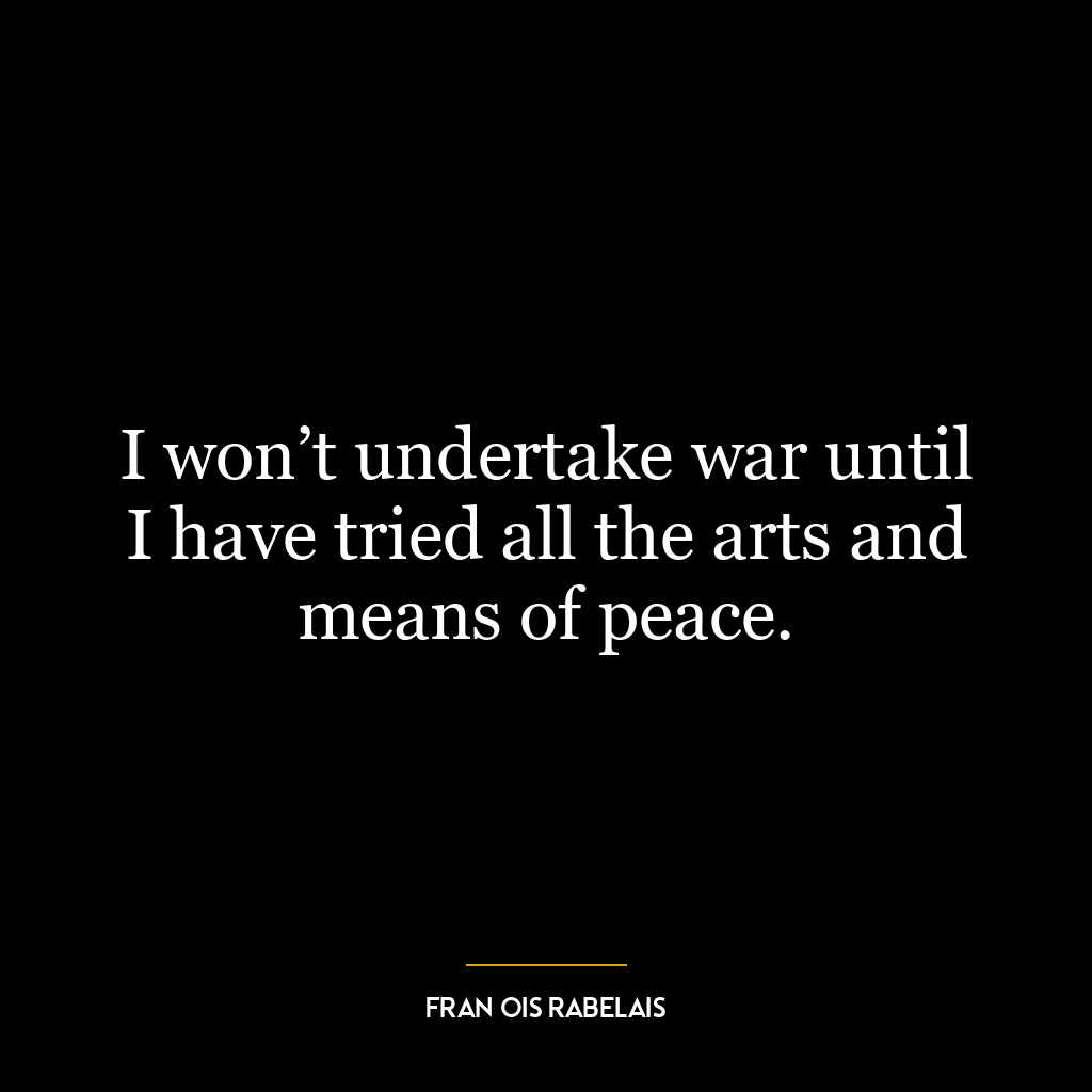 I won’t undertake war until I have tried all the arts and means of peace.