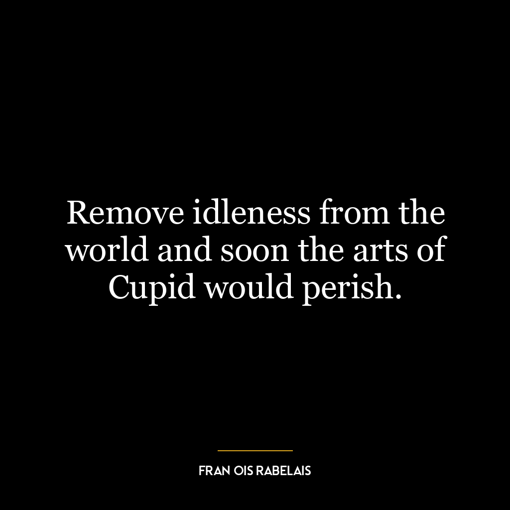 Remove idleness from the world and soon the arts of Cupid would perish.