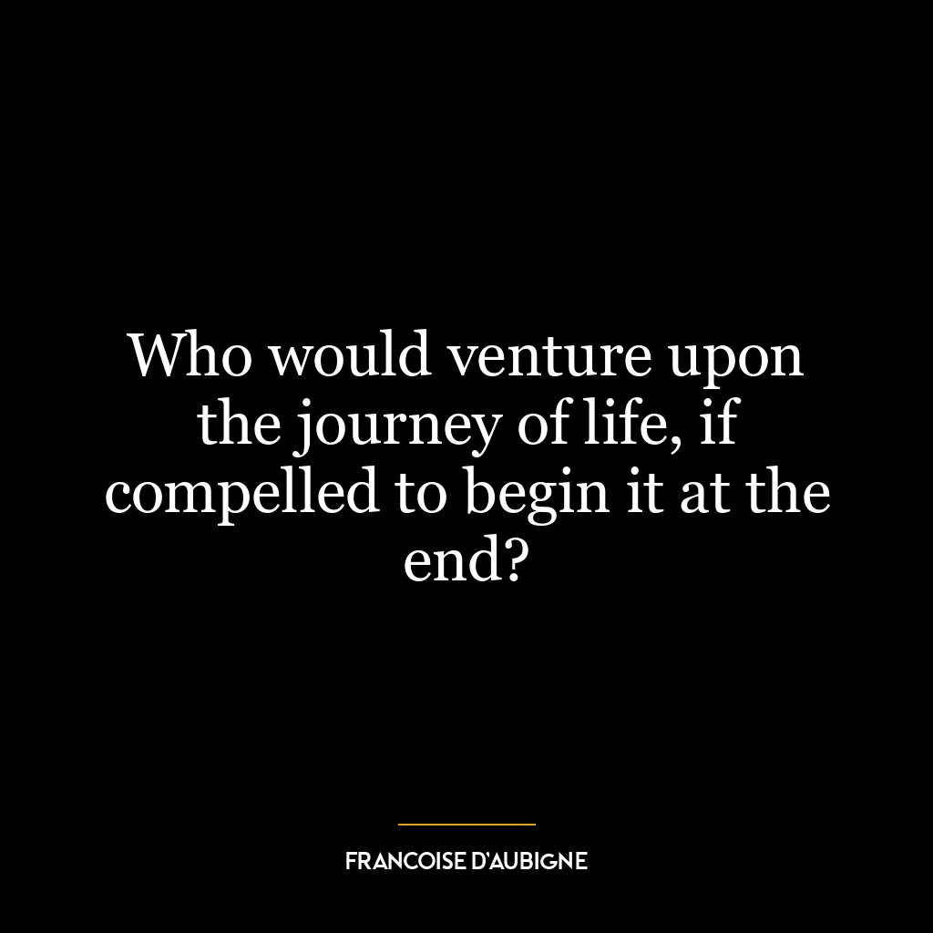 Who would venture upon the journey of life, if compelled to begin it at the end?