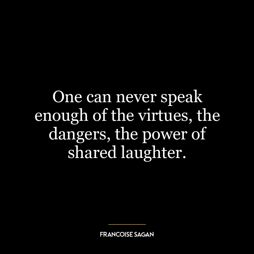 One can never speak enough of the virtues, the dangers, the power of shared laughter.