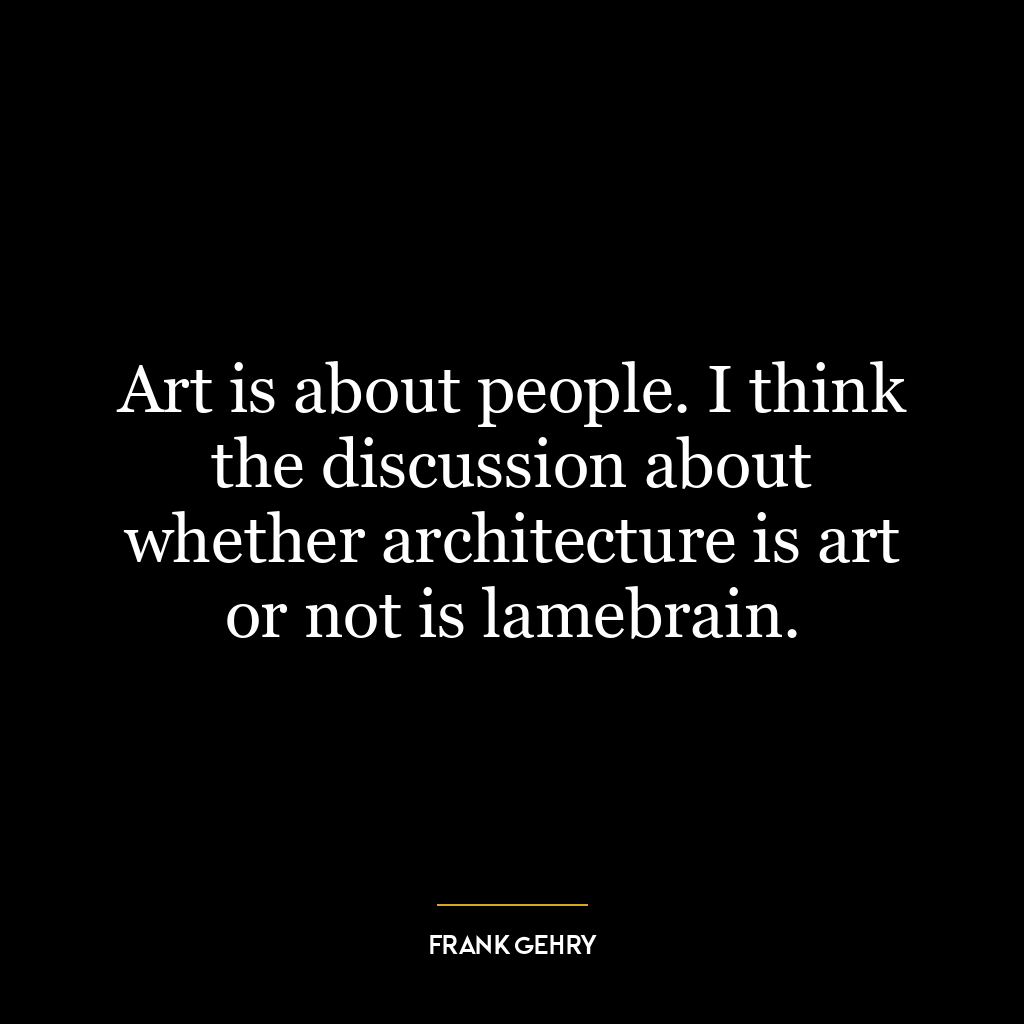 Art is about people. I think the discussion about whether architecture is art or not is lamebrain.