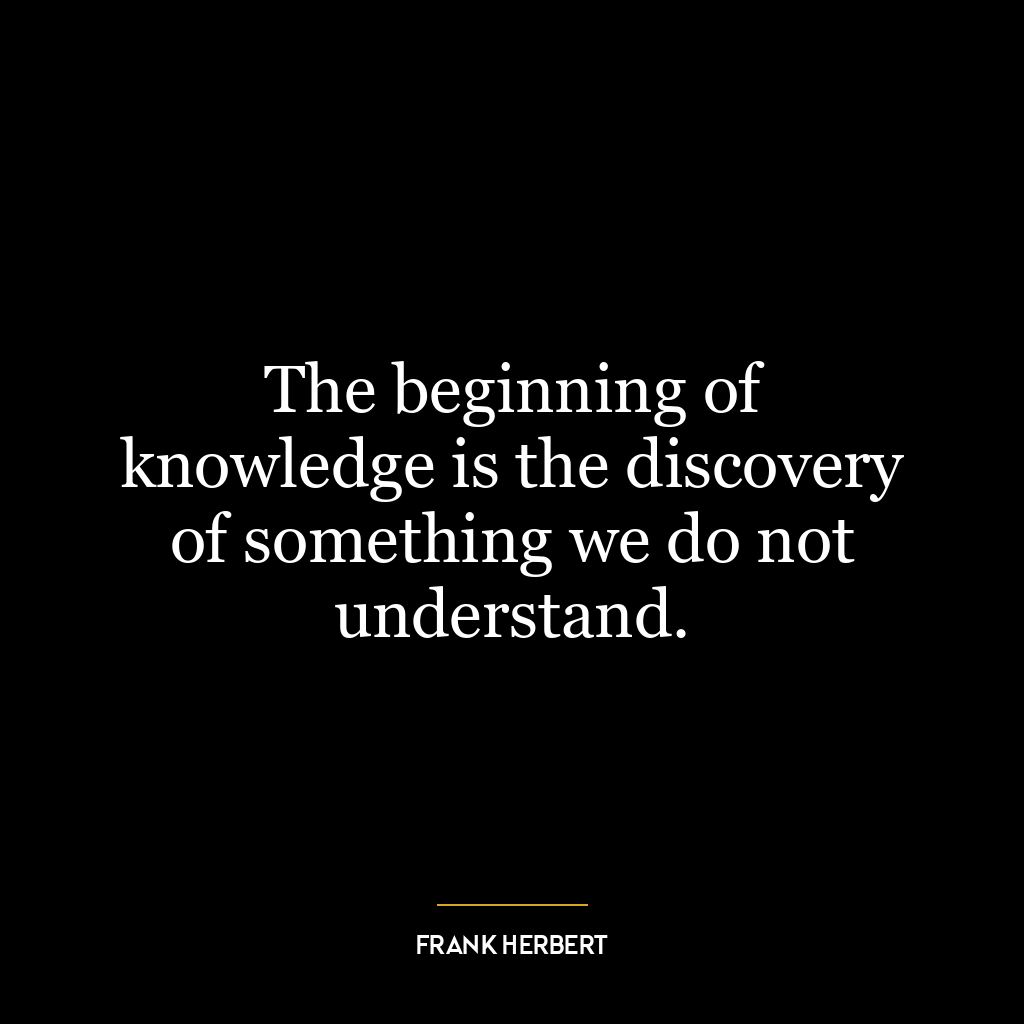 The beginning of knowledge is the discovery of something we do not understand.