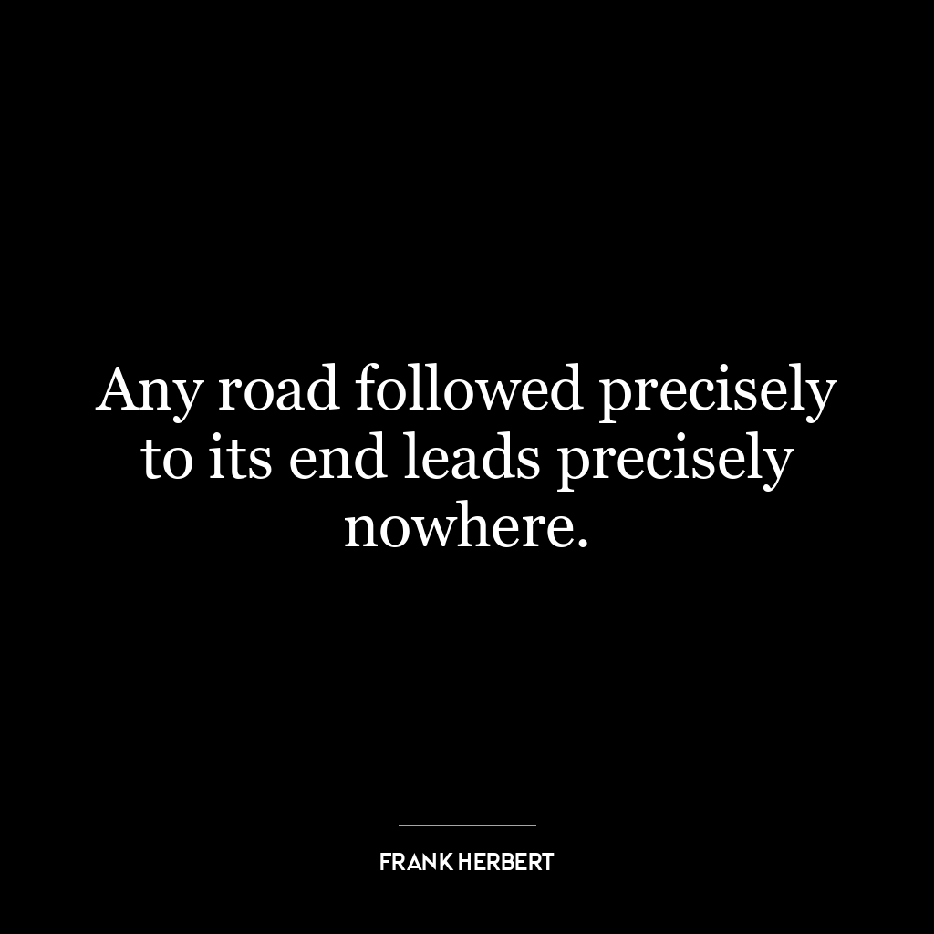 Any road followed precisely to its end leads precisely nowhere.