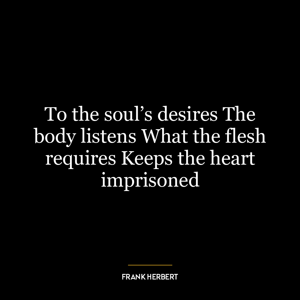 To the soul’s desires The body listens What the flesh requires Keeps the heart imprisoned