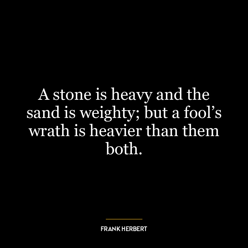 A stone is heavy and the sand is weighty; but a fool’s wrath is heavier than them both.